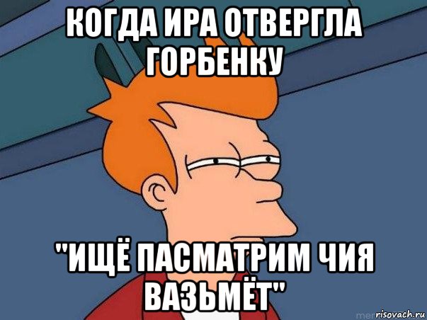 когда ира отвергла горбенку "ищё пасматрим чия вазьмёт", Мем  Фрай (мне кажется или)