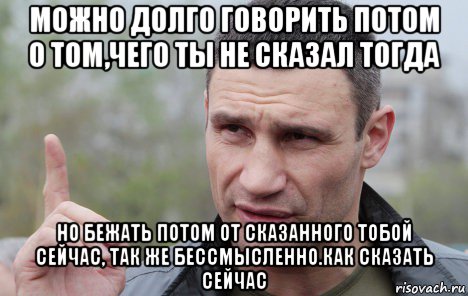 можно долго говорить потом о том,чего ты не сказал тогда но бежать потом от сказанного тобой сейчас, так же бессмысленно.как сказать сейчас