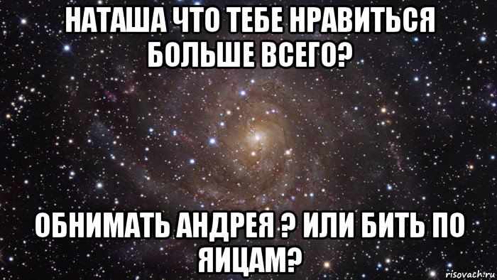 наташа что тебе нравиться больше всего? обнимать андрея ? или бить по яицам?