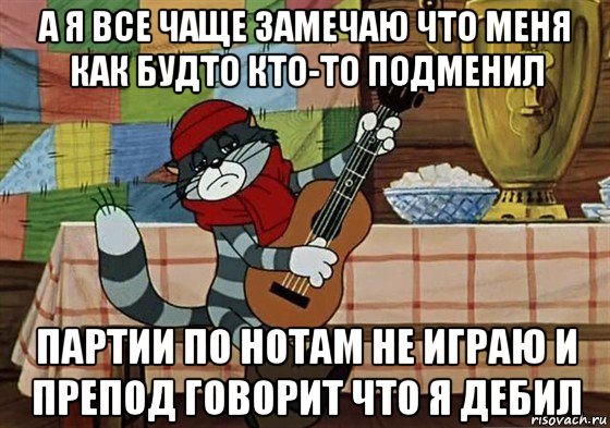 а я все чаще замечаю что меня как будто кто-то подменил партии по нотам не играю и препод говорит что я дебил