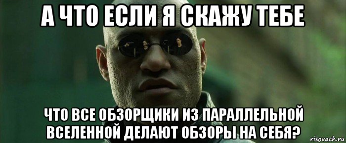 а что если я скажу тебе что все обзорщики из параллельной вселенной делают обзоры на себя?