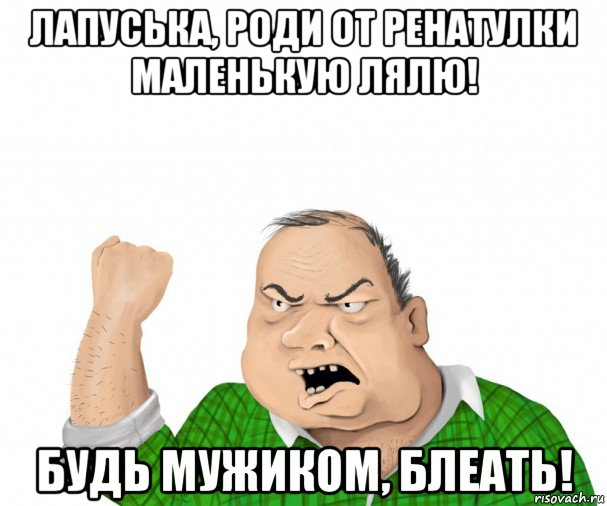 лапуська, роди от ренатулки маленькую лялю! будь мужиком, блеать!, Мем мужик