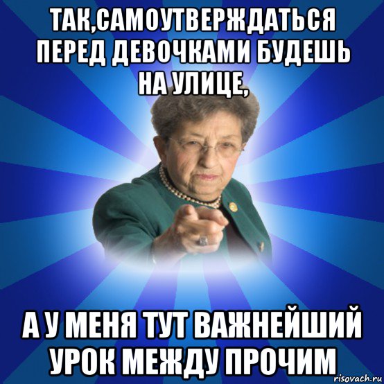 так,самоутверждаться перед девочками будешь на улице, а у меня тут важнейший урок между прочим, Мем Наталья Ивановна