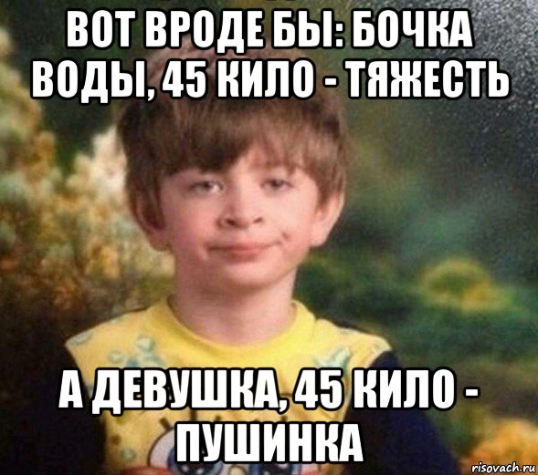 вот вроде бы: бочка воды, 45 кило - тяжесть а девушка, 45 кило - пушинка, Мем Недовольный пацан