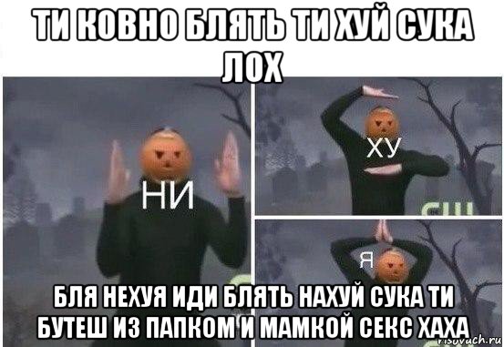 ти ковно блять ти хуй сука лох бля нехуя иди блять нахуй сука ти бутеш из папком и мамкой секс хаха, Мем  Ни ху Я