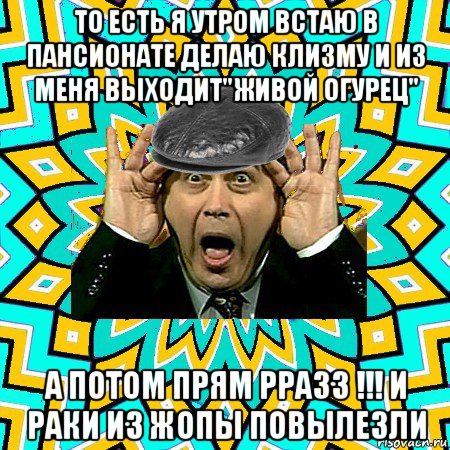 то есть я утром встаю в пансионате делаю клизму и из меня выходит"живой огурец" а потом прям рразз !!! и раки из жопы повылезли, Мем омский петросян