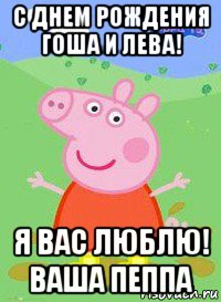 с днем рождения гоша и лева! я вас люблю! ваша пеппа, Мем  Peppa