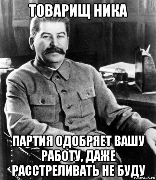 товарищ ника партия одобряет вашу работу, даже расстреливать не буду