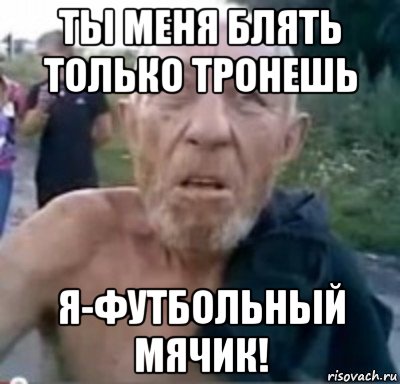 ты меня блять только тронешь я-футбольный мячик!