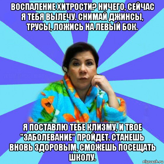 воспаление хитрости? ничего, сейчас я тебя вылечу. снимай джинсы, трусы, ложись на левый бок. я поставлю тебе клизму, и твое "заболевание" пройдет. станешь вновь здоровым, сможешь посещать школу., Мем типичная мама