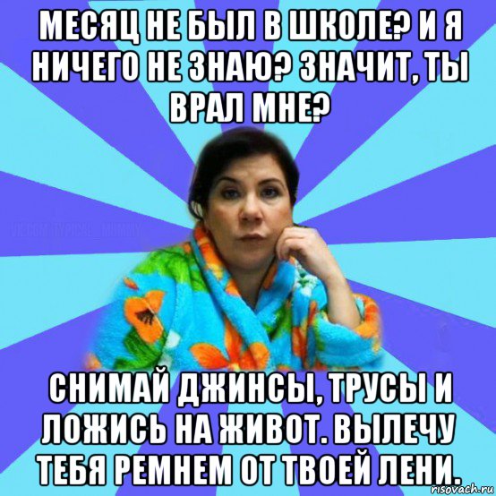 месяц не был в школе? и я ничего не знаю? значит, ты врал мне? снимай джинсы, трусы и ложись на живот. вылечу тебя ремнем от твоей лени., Мем типичная мама