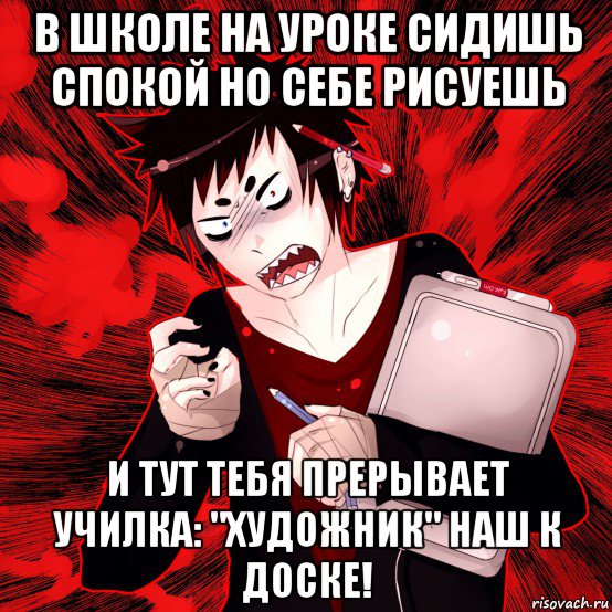 в школе на уроке сидишь спокой но себе рисуешь и тут тебя прерывает училка: "художник" наш к доске!