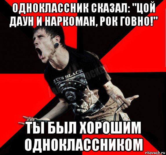 одноклассник сказал: "цой даун и наркоман, рок говно!" ты был хорошим одноклассником