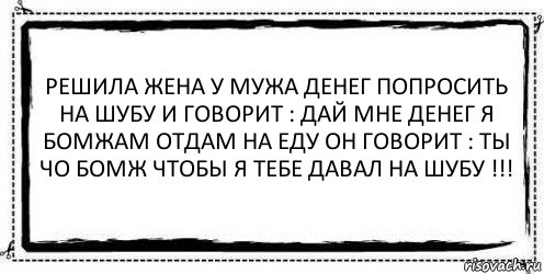 Решила жена у мужа денег попросить на шубу и говорит : дай мне денег я бомжам отдам на еду он говорит : ты чо бомж чтобы я тебе давал на шубу !!! 