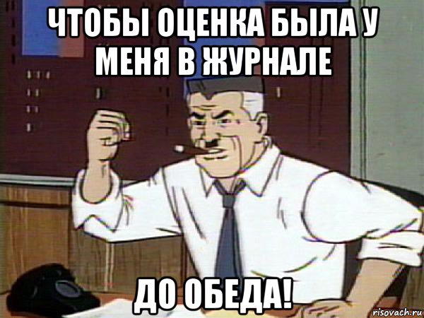 чтобы оценка была у меня в журнале до обеда!