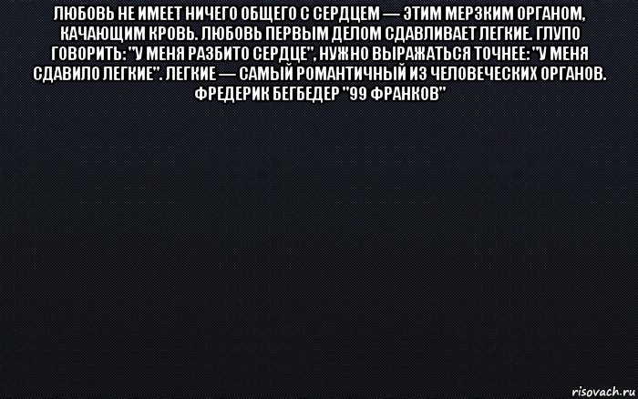 любовь не имеет ничего общего с сердцем — этим мерзким органом, качающим кровь. любовь первым делом сдавливает легкие. глупо говорить: "у меня разбито сердце", нужно выражаться точнее: "у меня сдавило легкие". легкие — самый романтичный из человеческих органов. фредерик бегбедер "99 франков" , Мем черный фон