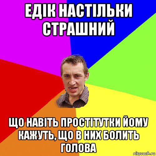 едік настільки страшний що навіть простітутки йому кажуть, що в них болить голова