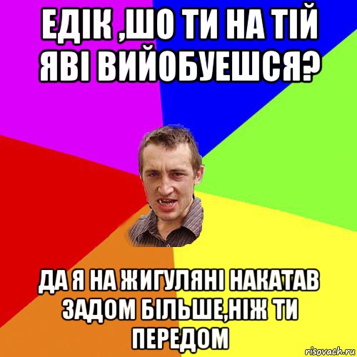 едiк ,шо ти на тiй явi вийобуешся? да я на жигулянi накатав задом бiльше,нiж ти передом, Мем Чоткий паца