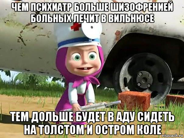 чем психиатр больше шизофренией больных лечит в вильнюсе тем дольше будет в аду сидеть на толстом и остром коле