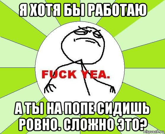 я хотя бы работаю а ты на попе сидишь ровно. сложно это?