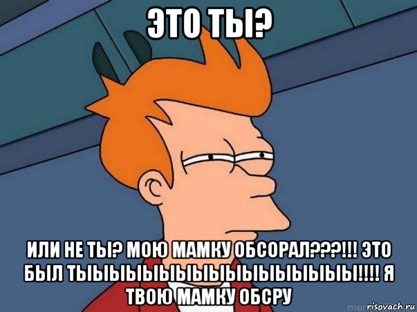 это ты? или не ты? мою мамку обсорал???!!! это был тыыыыыыыыыыыыыыыыы!!!! я твою мамку обсру, Мем  Фрай (мне кажется или)