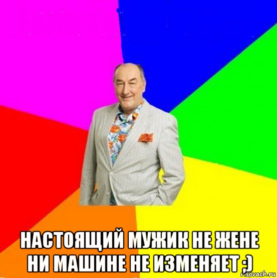  настоящий мужик не жене ни машине не изменяет ;)