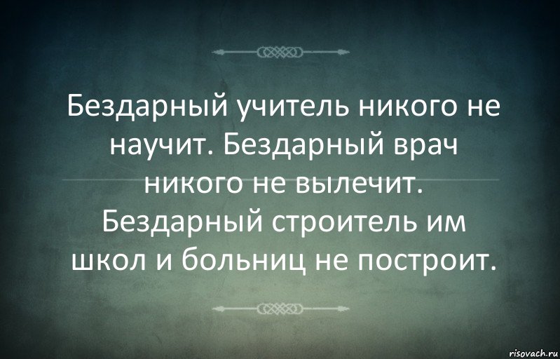 Бездарный учитель никого не научит. Бездарный врач никого не вылечит. Бездарный строитель им школ и больниц не построит.