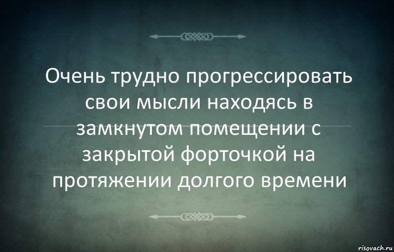 Очень трудно прогрессировать свои мысли находясь в замкнутом помещении с закрытой форточкой на протяжении долгого времени