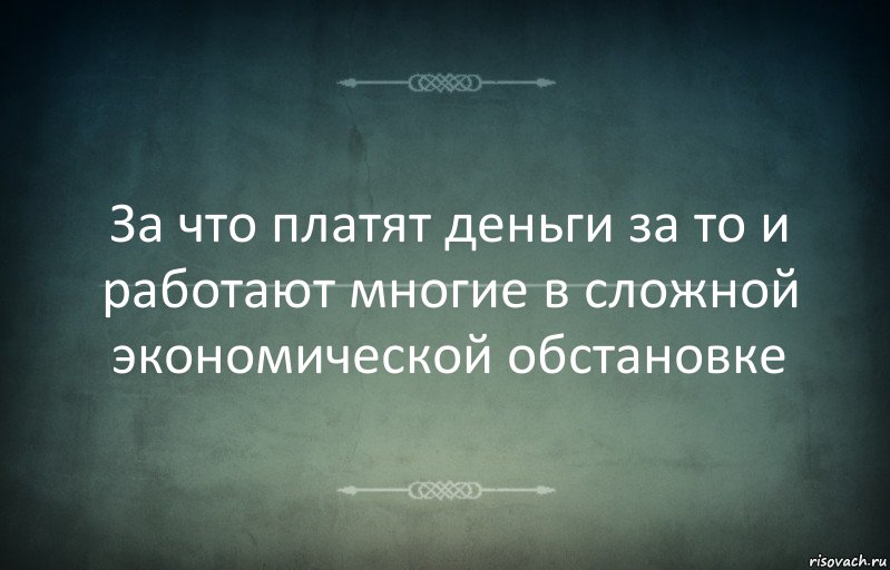 За что платят деньги за то и работают многие в сложной экономической обстановке