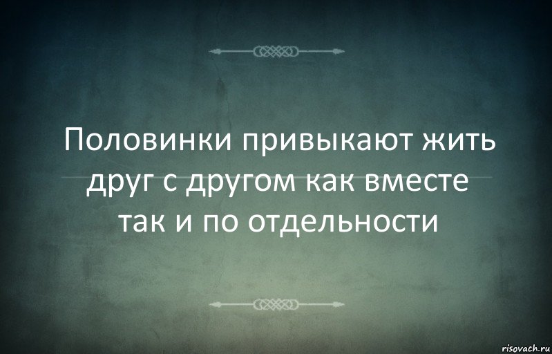 Половинки привыкают жить друг с другом как вместе так и по отдельности