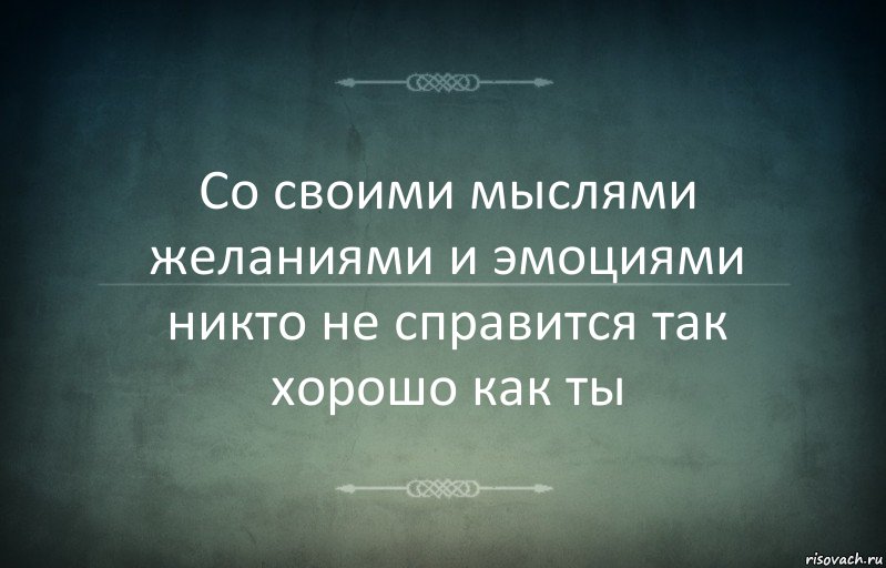 Со своими мыслями желаниями и эмоциями никто не справится так хорошо как ты