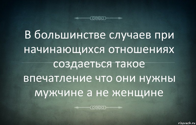 В большинстве случаев при начинающихся отношениях создаеться такое впечатление что они нужны мужчине а не женщине