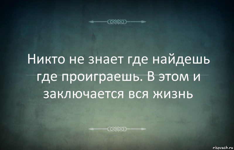 Никто не знает где найдешь где проиграешь. В этом и заключается вся жизнь