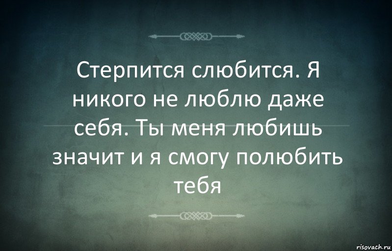 Стерпится слюбится. Я никого не люблю даже себя. Ты меня любишь значит и я смогу полюбить тебя