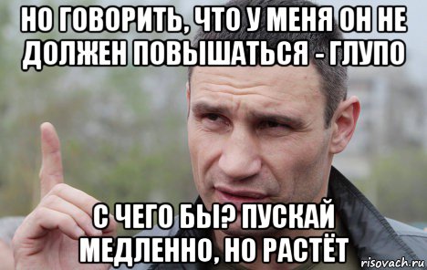 но говорить, что у меня он не должен повышаться - глупо с чего бы? пускай медленно, но растёт, Мем Кличко говорит