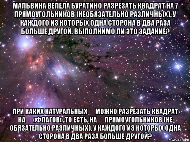 мальвина велела буратино разрезать квадрат на 7 прямоугольников (необязательно различных), у каждого из которых одна сторона в два раза больше другой. выполнимо ли это задание? при каких натуральных ￼ можно разрезать квадрат на ￼ «флагов», то есть, на ￼ прямоугольников (не обязательно различных), у каждого из которых одна сторона в два раза больше другой?, Мем Космос