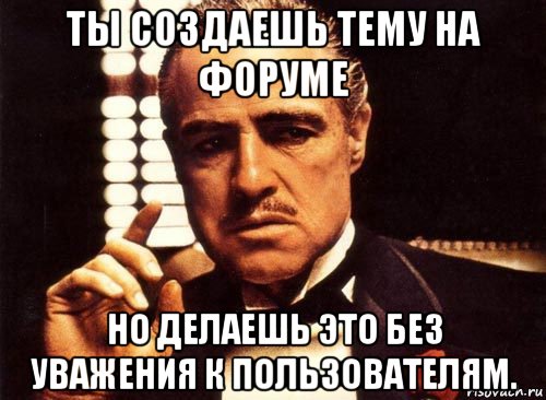 ты создаешь тему на форуме но делаешь это без уважения к пользователям., Мем крестный отец