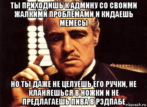 ты приходишь к админу со своими жалкими проблемами и кидаешь мемесы но ты даже не целуешь его ручки, не кланяешься в ножки и не предлагаешь пива в рэдпабе, Мем крестный отец