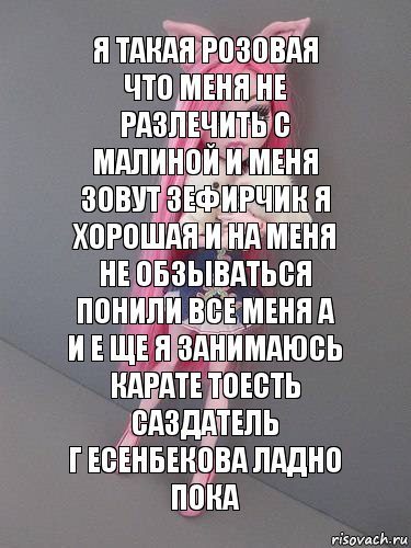 я такая розовая что меня не разлечить с малиной и меня зовут зефирчик я хорошая и на меня не обзываться понили все меня а и е ще я занимаюсь карате тоесть саздатель
г есенбекова ладно пока