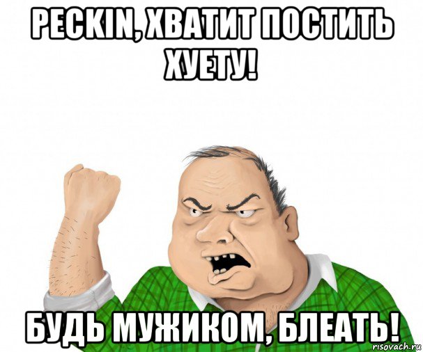 peckin, хватит постить хуету! будь мужиком, блеать!, Мем мужик