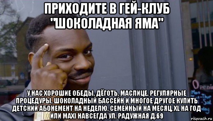 приходите в гей-клуб "шоколадная яма" у нас хорошие обеды, дёготь, маслице, регулярные процедуры, шоколадный бассейн и многое другое купить детский абонемент на неделю, семейный на месяц, xl на год или maxi навсегда ул. радужная д.69