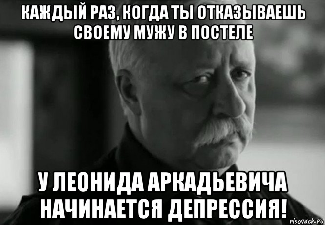 каждый раз, когда ты отказываешь своему мужу в постеле у леонида аркадьевича начинается депрессия!, Мем Не расстраивай Леонида Аркадьевича