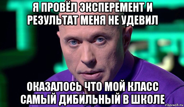 я провёл эксперемент и результат меня не удевил оказалось что мой класс самый дибильный в школе, Мем Необъяснимо но факт