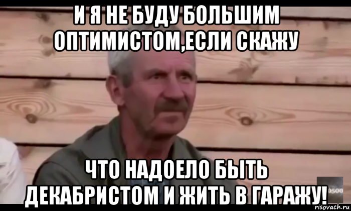 и я не буду большим оптимистом,если скажу что надоело быть декабристом и жить в гаражу!