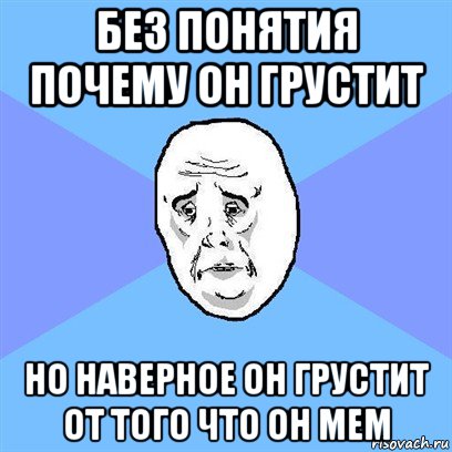 без понятия почему он грустит но наверное он грустит от того что он мем