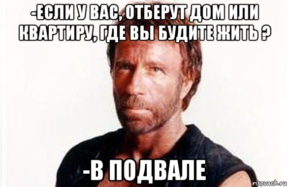 -если у вас, отберут дом или квартиру, где вы будите жить ? -в подвале