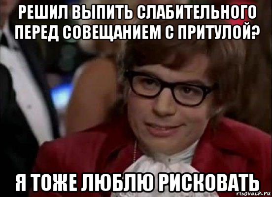 решил выпить слабительного перед совещанием с притулой? я тоже люблю рисковать