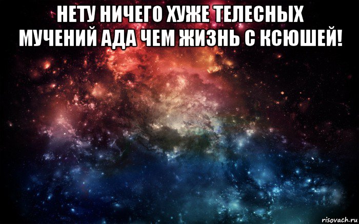 нету ничего хуже телесных мучений ада чем жизнь с ксюшей! 