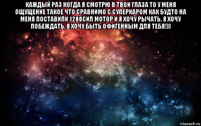 каждый раз когда я смотрю в твои глаза то у меня ощущение такое что сравнимо с суперкаром как будто на меня поставили 1200сил мотор и я хочу рычать, я хочу побеждать, я хочу быть офигенным для тебя!)) 