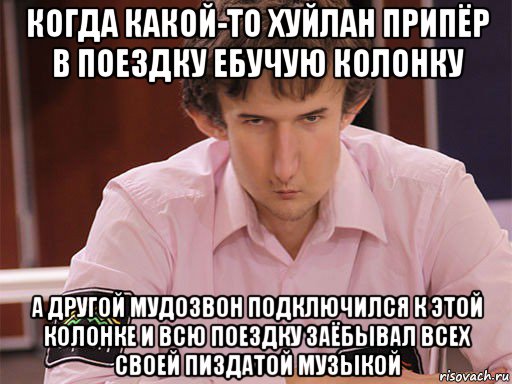 когда какой-то хуйлан припёр в поездку ебучую колонку а другой мудозвон подключился к этой колонке и всю поездку заёбывал всех своей пиздатой музыкой